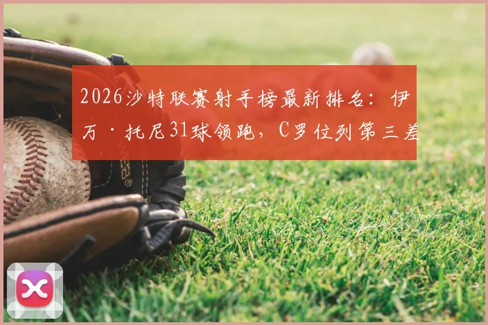 2026沙特联赛射手榜最新排名：伊万·托尼31球领跑，C罗位列第三差6球，附金靴争夺形势深度解析
