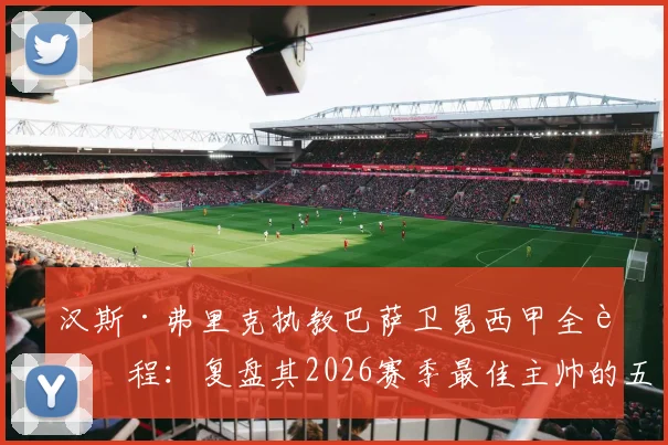 汉斯·弗里克执教巴萨卫冕西甲全过程：复盘其2026赛季最佳主帅的五大制胜战术