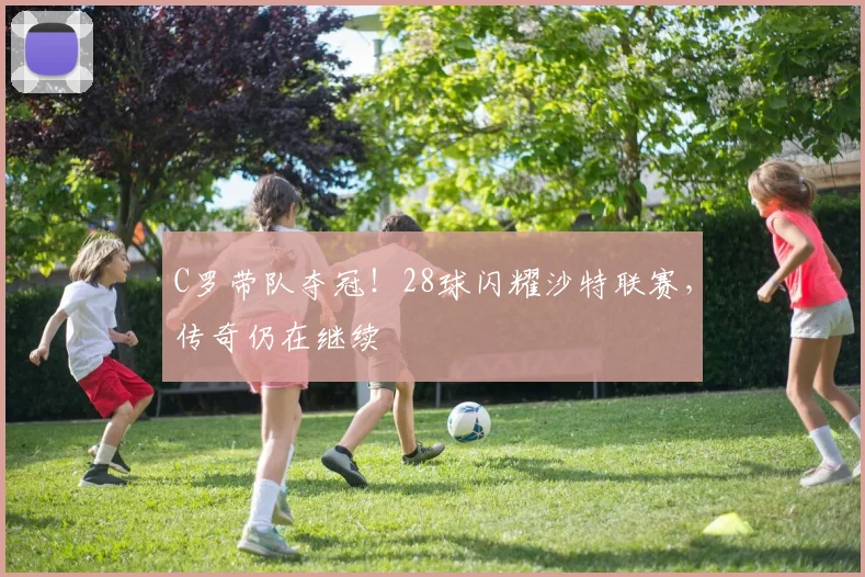 C罗带队夺冠！28球闪耀沙特联赛，传奇仍在继续