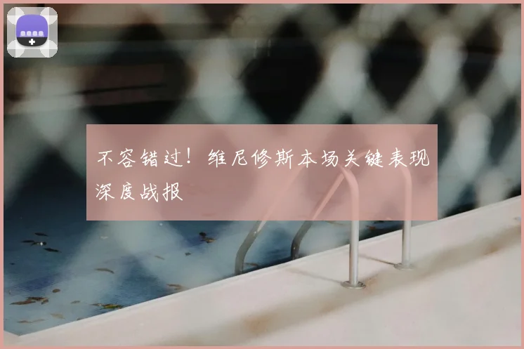 不容错过！维尼修斯本场关键表现深度战报