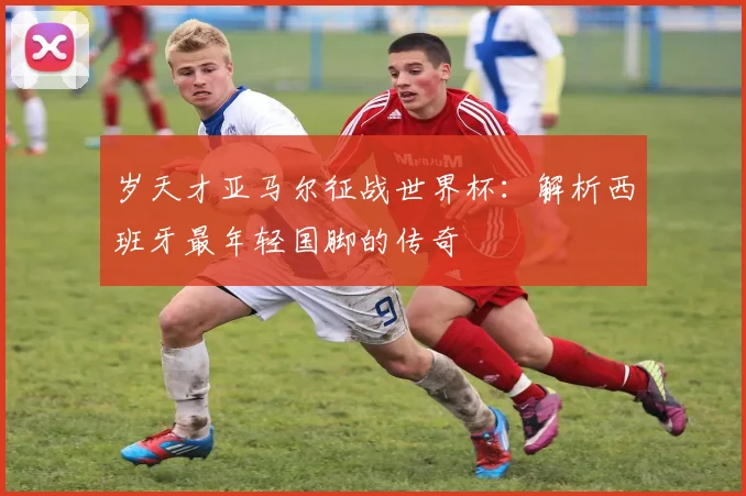 岁天才亚马尔征战世界杯：解析西班牙最年轻国脚的传奇