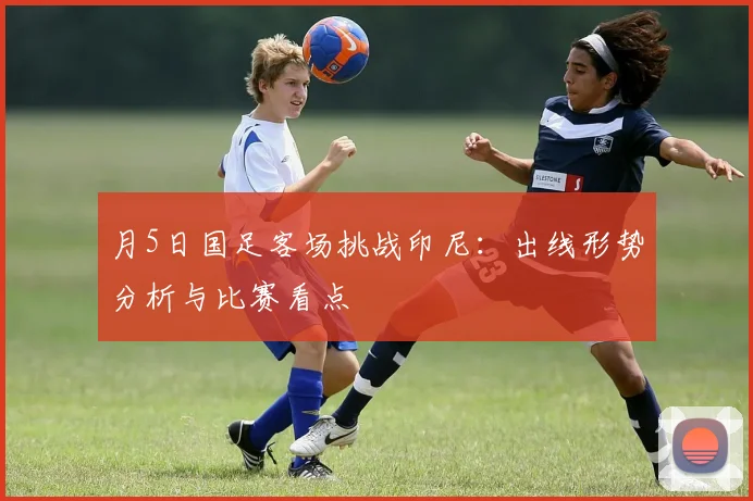 月5日国足客场挑战印尼：出线形势分析与比赛看点