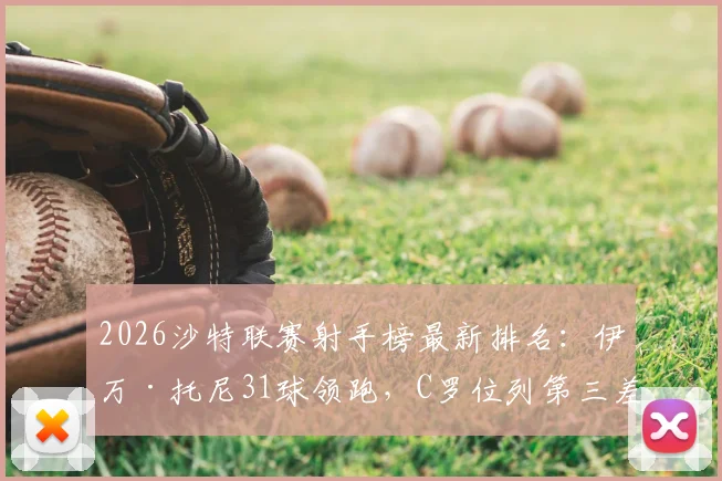 2026沙特联赛射手榜最新排名：伊万·托尼31球领跑，C罗位列第三差6球，附金靴争夺形势深度解析