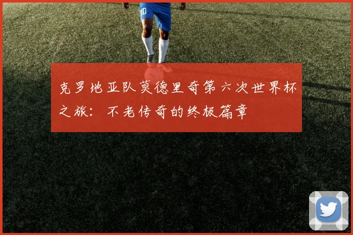 克罗地亚队莫德里奇第六次世界杯之旅：不老传奇的终极篇章
