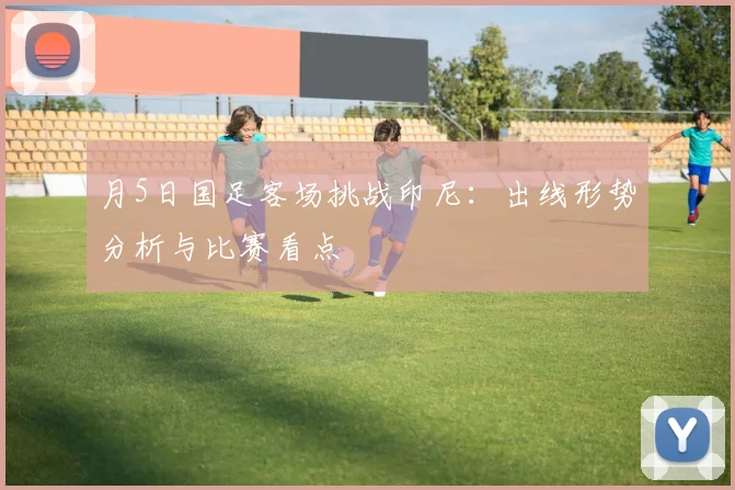 月5日国足客场挑战印尼：出线形势分析与比赛看点
