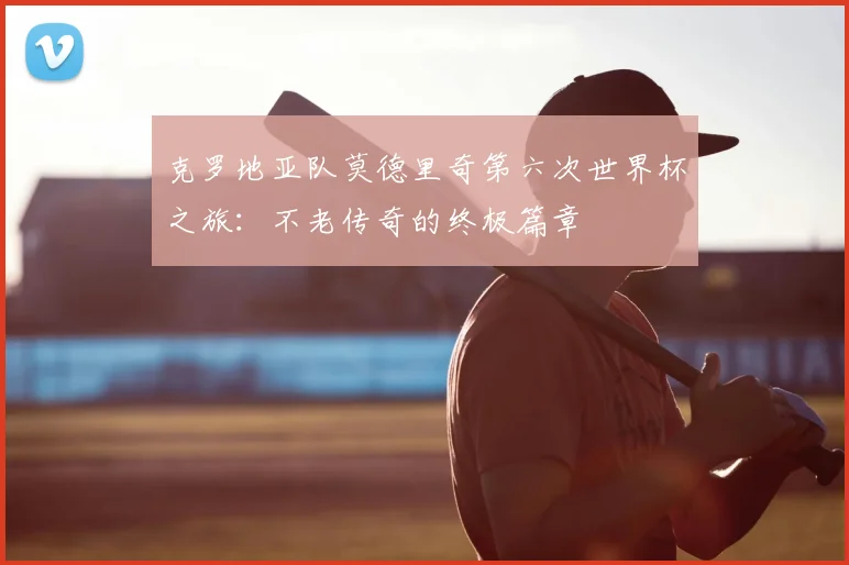 克罗地亚队莫德里奇第六次世界杯之旅：不老传奇的终极篇章